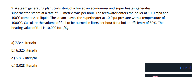 9. A steam generating plant consisting of a boiler, an economizer and super heater generates
superheated steam at a rate of 50 metric tons per hour. The feedwater enters the boiler at 10.0 mpa and
100°C compressed liquid. The steam leaves the superheater at 10.0 pa pressure with a temperature of
1000°C. Calculate the volume of fuel to be burned in liters per hour for a boiler efficiency of 80%. The
heating value of fuel is 10,000 Kcal/Kg.
a) 7,344 liters/hr
b.) 6,325 liters/hr
c.) 5,832 liters/hr
d.) 8,028 liters/hr
Hide all