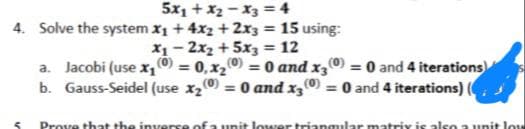 5x₁ + x₂x3 = 4
4. Solve the system x₁ + 4x2 + 2x3 = 15 using:
x₁2x₂ + 5x3 = 12
a. Jacobi (use x₁ (0) = 0,x₂0 = 0 and x300) = 0 and 4 iterations
b. Gauss-Seidel (use x₂0 = 0 and x300) = 0 and 4 iterations) (
5
Prove that the inverse of a unit lower triangular matrix is also a unit low