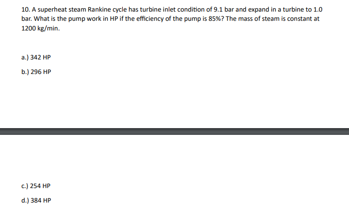 10. A superheat steam Rankine cycle has turbine inlet condition of 9.1 bar and expand in a turbine to 1.0
bar. What is the pump work in HP if the efficiency of the pump is 85%? The mass of steam is constant at
1200 kg/min.
a.) 342 HP
b.) 296 HP
c.) 254 HP
d.) 384 HP