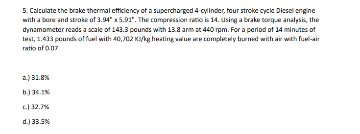 5. Calculate the brake thermal efficiency of a supercharged 4-cylinder, four stroke cycle Diesel engine
with a bore and stroke of 3.94" x 5.91". The compression ratio is 14. Using a brake torque analysis, the
dynamometer reads a scale of 143.3 pounds with 13.8 arm at 440 rpm. For a period of 14 minutes of
test, 1.433 pounds of fuel with 40,702 KJ/kg heating value are completely burned with air with fuel-air
ratio of 0.07
a.) 31.8%
b.) 34.1%
c.) 32.7%
d.) 33.5%