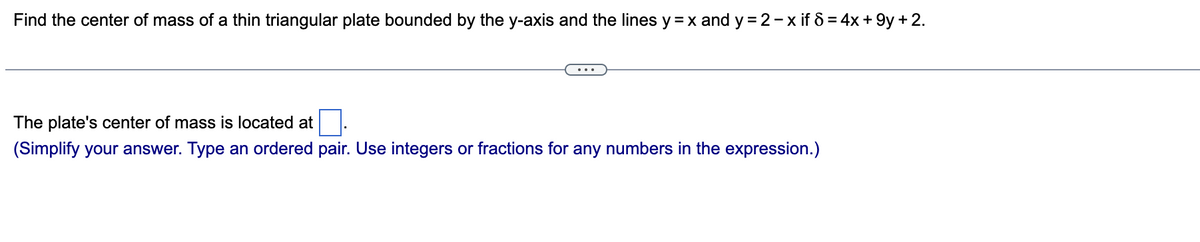 Find the center of mass of a thin triangular plate bounded by the y-axis and the lines y=x and y=2-x if 8 = 4x +9y+ 2.
The plate's center of mass is located at
(Simplify your answer. Type an ordered pair. Use integers or fractions for any numbers in the expression.)