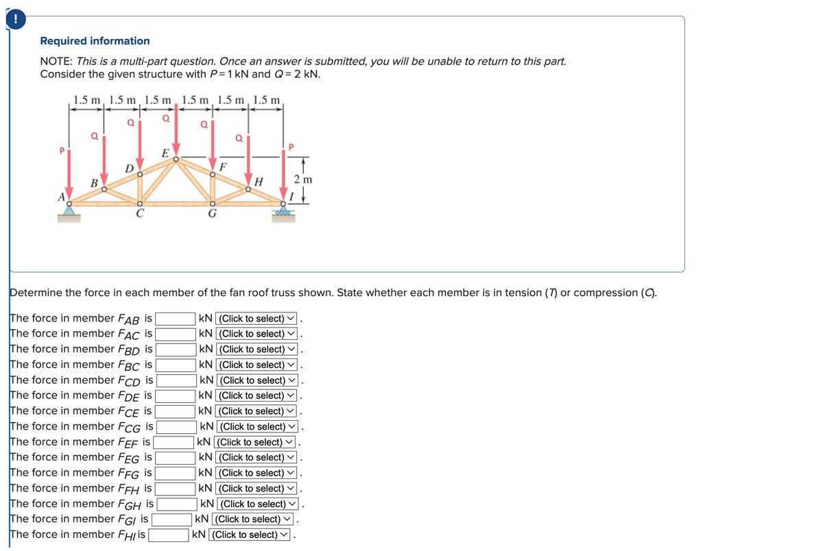 !
Required information
NOTE: This is a multi-part question. Once an answer is submitted, you will be unable to return to this part.
Consider the given structure with P= 1 kN and Q = 2 kN.
1.5 m, 1.5 m, 1.5 m, 1.5 m, 1.5 m, 1.5 m
+
Q
B
Q
E
Q
90
F
Q
H
2 m
Determine the force in each member of the fan roof truss shown. State whether each member is in tension (7) or compression (C).
The force in member FAB is
The force in member FAC is
The force in member FBD is
The force in member FBC is
The force in member FCD is
The force in member FDE is
The force in member FCE is
The force in member FCG is
The force in member FEF is
The force in member FEG is
The force in member FFG is
The force in member FFH is
The force in member FGH is
The force in member FGI is
The force in member FH/ is
KN (Click to select) ✓
KN (Click to select)
KN (Click to select)
KN (Click to select) ✓
KN (Click to select) ✓
KN (Click to select)
KN (Click to select) ✓
KN (Click to select).
KN (Click to select)
KN (Click to select)
KN (Click to select)
KN (Click to select) ✓
KN (Click to select)
KN (Click to select) V
KN (Click to select)
V