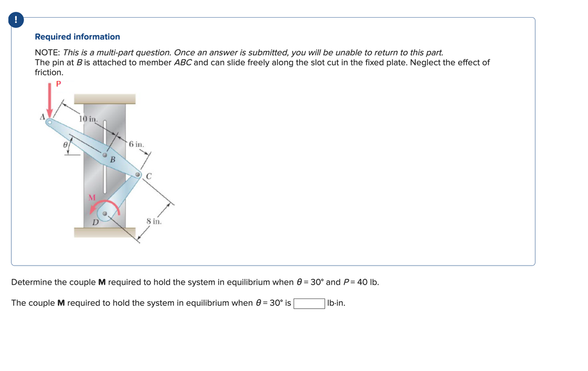 !
Required information
NOTE: This is a multi-part question. Once an answer is submitted, you will be unable to return to this part.
The pin at B is attached to member ABC and can slide freely along the slot cut in the fixed plate. Neglect the effect of
friction.
P
10 in
D
6 in.
8 in.
Determine the couple M required to hold the system in equilibrium when 0 = 30° and P= 40 lb.
The couple M required to hold the system in equilibrium when 0 = 30° is
lb.in.