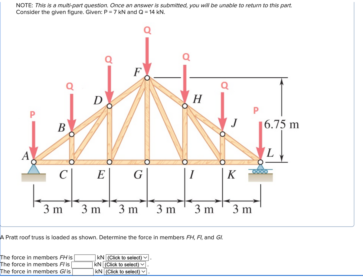 NOTE: This is a multi-part question. Once an answer is submitted, you will be unable to return to this part.
Consider the given figure. Given: P = 7 kN and Q = 14 kN.
P
A
Q
B
C
3 m
D
The force in members FH is
The force in members Flis
The force in members G/ is
Q
E
F
G
3 m 3 m 3 m
KN (Click to select)
KN (Click to select)
KN (Click to select) V
Q
V
H
I
A Pratt roof truss is loaded as shown. Determine the force in members FH, FI, and Gl.
3 m
Q
J
K
P
3 m
6.75 m
L