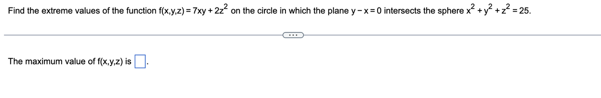 Find the extreme values of the function f(x,y,z) = 7xy + 2z² on the circle in which the plane y - x = 0 intersects the sphere x² + y² + z² = 25.
The maximum value of f(x,y,z) is