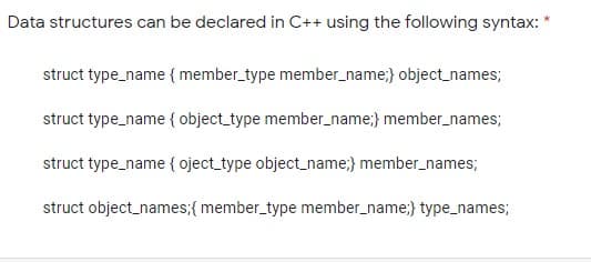 Data structures can be declared in C++ using the following syntax: *
struct type_name {member_type member_name;} object_names;
struct type_name { object_type member_name;} member_names;
struct type_name { oject_type object_name;} member_names;
struct object_names;{ member_type member_name;} type_names;
