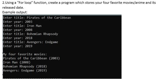 2.Using a "For loop" function, create a program which stores your four favorite movies/anime and its
released date.
Example output:
Enter title: Pirates of the Caribbean
Enter year: 2003
Enter title: Iron Man
Enter year: 2008
Enter title: Bohemian Rhapsody
Enter year: 2018
Enter title: Avengers: Endgame
Enter year: 2019
My four favorite movies:
Pirates of the Caribbean (2003)
Iron Man (2008)
Bohemian Rhapsody (2018)
Avengers: Endgame (2019)
