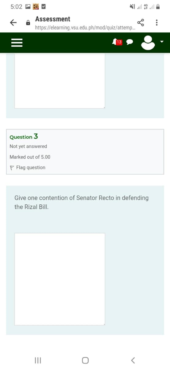 5:02 回 口
三特三
Assessment
https://elearning.vsu.edu.ph/mod/quiz/attemp.
13
Question 3
Not yet answered
Marked out of 5.00
P Flag question
Give one contention of Senator Recto in defending
the Rizal Bill.
II
II
