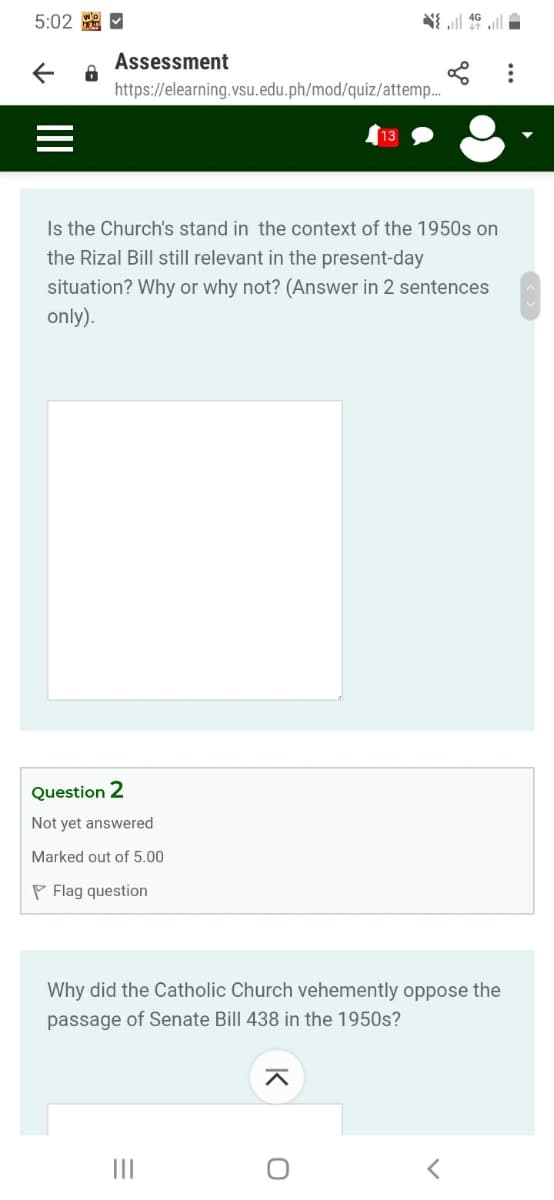 5:02 A -
三
Assessment
https://elearning.vsu.edu.ph/mod/quiz/attemp.
13
Is the Church's stand in the context of the 1950s on
the Rizal Bill still relevant in the present-day
situation? Why or why not? (Answer in 2 sentences
only).
Question 2
Not yet answered
Marked out of 5.00
P Flag question
Why did the Catholic Church vehemently oppose the
passage of Senate Bill 438 in the 1950s?
II
II
