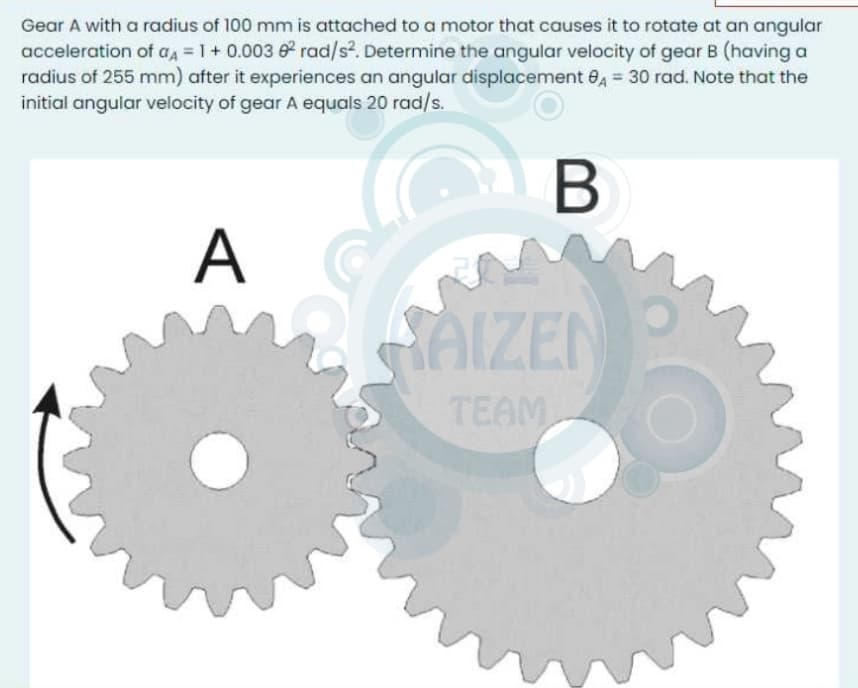 Gear A with a radius of 100 mm is attached to a motor that causes it to rotate at an angular
acceleration of aa = 1 + 0.003 0 rad/s². Determine the angular velocity of gear B (having a
radius of 255 mm) after it experiences an angular displacement 0, = 30 rad. Note that the
initial angular velocity of gear A equals 20 rad/s.
B
A
SAIZEN
TEAM
