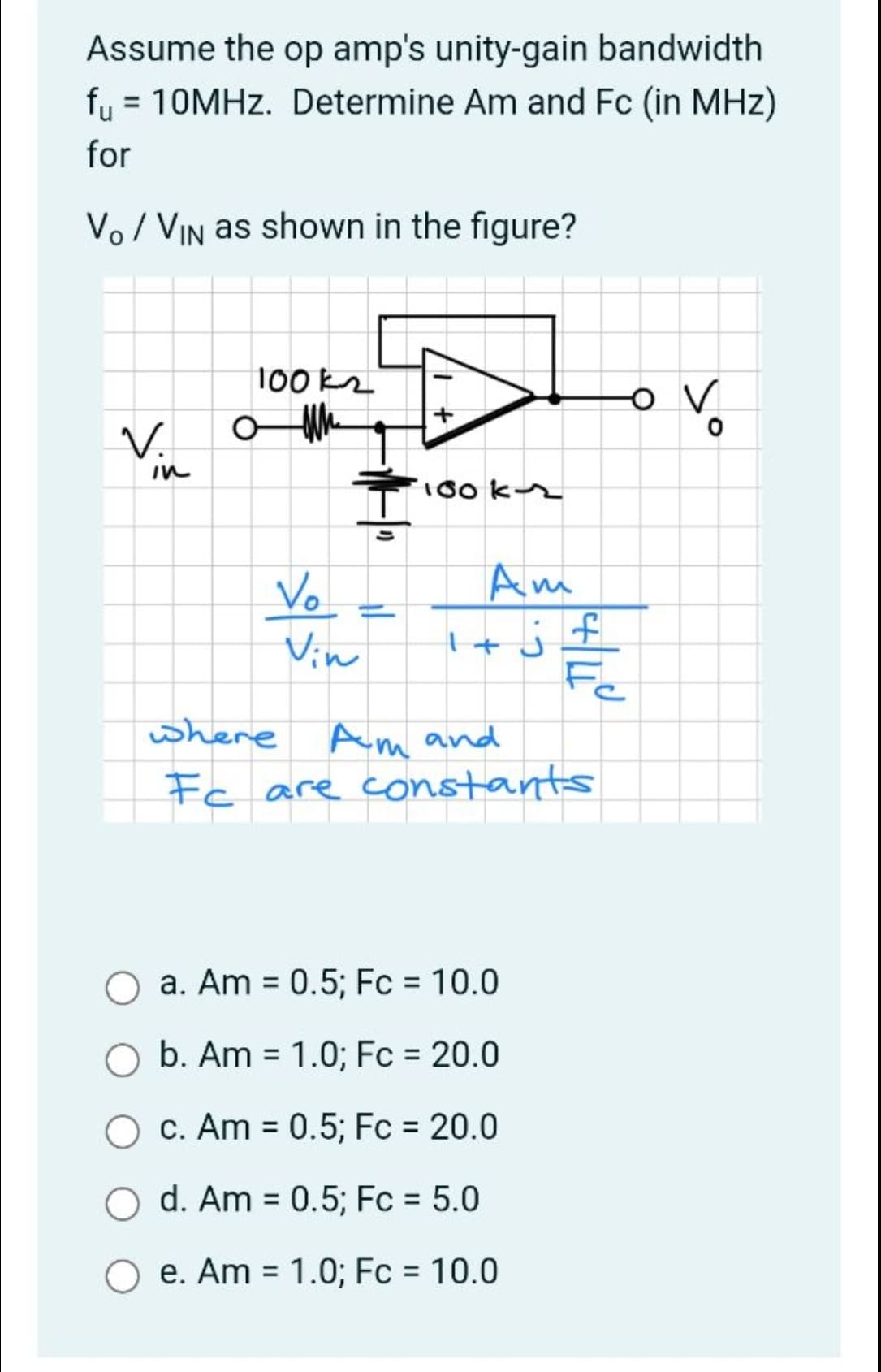 Assume the op amp's unity-gain bandwidth
fy = 10MHZ. Determine Am and Fc (in MHz)
for
Vo/ VIN as shown in the figure?
100 kz
V.
in
100 kr
Vo.
Am
%3D
Vin
Fe
where
Am and
Fc are constants
O a. Am = 0.5; Fc = 10.0
%3D
b. Am = 1.0; Fc = 20.0
c. Am = 0.5; Fc = 20.0
%3D
d. Am = 0.5; Fc = 5.0
%3D
O e. Am = 1.0; Fc = 10.0
%3D
