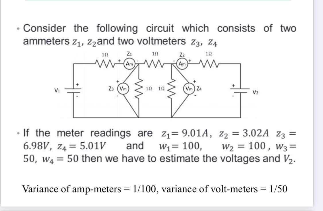 • Consider the following circuit which consists of two
ammeters z1, zzand two voltmeters z3, Z4
Z1
10
Z2
10
Am
Am
+
V1
Z3 (Vm
10
Vm) Z4
V2
• If the meter readings are z1= 9.01A, Z2 = 3.02A z3 =
and
w2 = 100, w3=
6.98V, z4= 5.01V
50, W4
W1= 100,
50 then we have to estimate the voltages and V2.
%3D
Variance of amp-meters = 1/100, variance of volt-meters = 1/50
%3D
