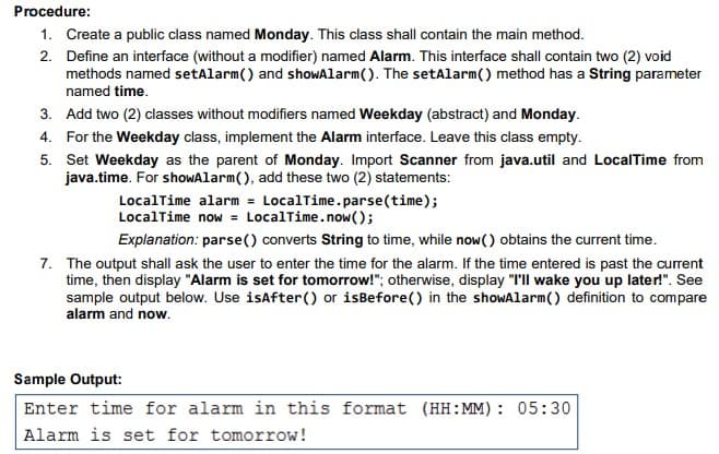 Procedure:
1. Create a public class named Monday. This class shall contain the main method.
2. Define an interface (without a modifier) named Alarm. This interface shall contain two (2) void
methods named setAlarm() and shoWAlarm(). The setAlarm() method has a String parameter
named time.
3. Add two (2) classes without modifiers named Weekday (abstract) and Monday.
4. For the Weekday class, implement the Alarm interface. Leave this class empty.
5. Set Weekday as the parent of Monday. Import Scanner from java.util and LocalTime from
java.time. For showAlarm(), add these two (2) statements:
LocalTime alarm = LocalTime.parse(time);
LocalTime now = LocalTime.now();
Explanation: parse() converts String to time, while now() obtains the current time.
7. The output shall ask the user to enter the time for the alarm. If the time entered is past the current
time, then display "Alarm is set for tomorrow!"; otherwise, display "I'll wake you up later!". See
sample output below. Use isafter() or isBefore() in the showAlarm() definition to compare
alarm and now.
Sample Output:
Enter time for alarm in this format (HH:MM): 05:30
Alarm is set for tomorrow!
