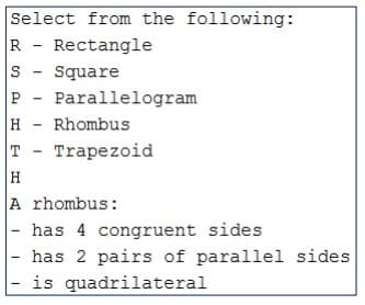 Select from the following:
R - Rectangle
Square
P - Parallelogram
H - Rhombus
T - Trapezoid
H
A rhombus:
- has 4 congruent sides
has 2 pairs of parallel sides
is quadrilateral
