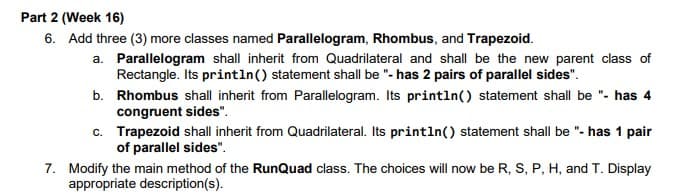 Part 2 (Week 16)
6. Add three (3) more classes named Parallelogram, Rhombus, and Trapezoid.
a. Parallelogram shall inherit from Quadrilateral and shall be the new parent class of
Rectangle. Its println() statement shall be "- has 2 pairs of parallel sides".
b. Rhombus shall inherit from Parallelogram. Its println() statement shall be "- has 4
congruent sides".
c. Trapezoid shall inherit from Quadrilateral. Its println() statement shall be "- has 1 pair
of parallel sides".
7. Modify the main method of the RunQuad class. The choices will now be R, S, P, H, and T. Display
appropriate description(s).
