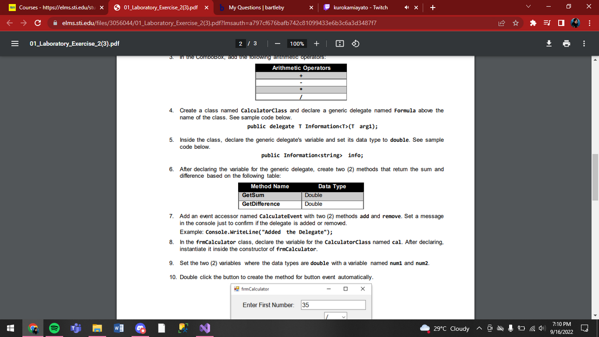 +
Courses - https://elms.sti.edu/stu X
C
01_Laboratory Exercise_2(3).pdf
3
01_Laboratory Exercise_2(3).pdf x My Questions | bartleby
✰ elms.sti.edu/files/3056044/01_Laboratory_Exercise_2(3).pdf?Imsauth=a797cf676bafb742c81099433e6b3c6a3d3487f7
W
X
2 / 3
100% + | A
3. In the ComboBox, add the following arithmetic operators.
Arithmetic Operators
5.
kurokamiayato - Twitch
4. Create a class named CalculatorClass and declare a generic delegate named Formula above the
name of the class. See sample code below.
public delegate T Information<T>(T arg1);
Inside the class, declare the generic delegate's variable and set its data type to double. See sample
code below.
public Information<string> info;
6. After declaring the variable for the generic delegate, create two (2) methods that return the sum and
difference based on the following table:
Method Name
GetSum
GetDifference
Double
Double
Data Type
+
7.
Add an event accessor named CalculateEvent with two (2) methods add and remove. Set a message
in the console just to confirm if the delegate is added or removed.
Example: Console.WriteLine("Added the Delegate");
8.
In the frmCalculator class, declare the variable for the CalculatorClass named cal. After declaring,
instantiate it inside the constructor of frmCalculator.
Enter First Number: 35
9.
Set the two (2) variables where the data types are double with a variable named num1 and num2.
10. Double click the button to create the method for button event automatically.
frmCalculator
7
X
29°C Cloudy
* ES
7:10 PM
9/16/2022
⠀
X
:
D