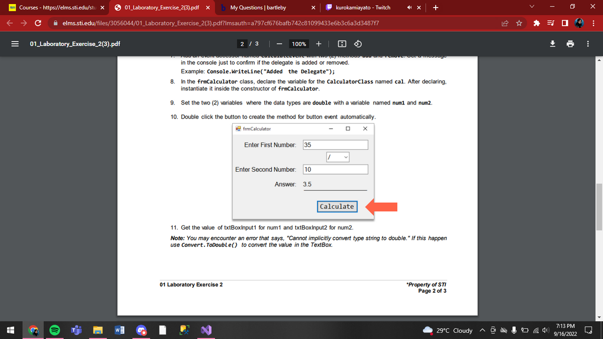 +
Courses - https://elms.sti.edu/stu X ✔ 01_Laboratory Exercise_2(3).pdf X
C
01_Laboratory Exercise_2(3).pdf
✰ elms.sti.edu/files/3056044/01_Laboratory_Exercise_2(3).pdf?Imsauth=a797cf676bafb742c81099433e6b3c6a3d3487f7
My Questions | bartleby
9.
2 / 3
100% +
01 Laboratory Exercise 2
had an event accessor
in the console just to confirm if the delegate is added or removed.
Example: Console.WriteLine("Added the Delegate");
8. In the frmCalculator class, declare the variable for the CalculatorClass named cal. After declaring,
instantiate it inside the constructor of frmCalculator.
Set the two (2) variables where the data types are double with a variable named num1 and num2.
10. Double click the button to create the method for button event automatically.
frmCalculator
Enter First Number: 35
kurokamiayato - Twitch
Enter Second Number: 10
Answer: 3.5
/
Calculate
+
X
11. Get the value of txtBoxInput1 for num1 and txtBoxInput2 for num2.
Note: You may encounter an error that says, "Cannot implicitly convert type string to double." If this happen
use Convert.ToDouble() to convert the value in the TextBox.
*Property of STI
Page 2 of 3
29°C Cloudy
7:13 PM
9/16/2022
⠀
X
:
D