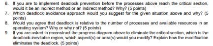 6. If you are to implement deadlock prevention before the processes above reach the critical section,
would it be an indirect method or an indirect method? Why? (5 points)
7. Which deadlock avoidance approach would you suggest for the given situation above and why? (5
points)
8. Would you agree that deadlock is relative to the number of processes and available resources in an
operating system? Why or why not? (5 points)
9. If you are asked to reconstruct the progress diagram above to eliminate the critical section, which is the
deadlock-inevitable region, which aspect(s) or area(s) would you modify? Explain how the modification
eliminates the deadlock. (5 points)
