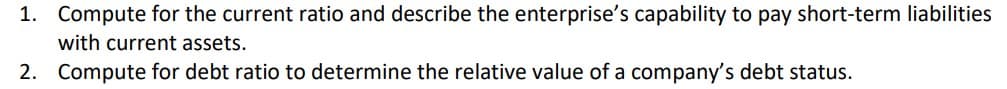 1. Compute for the current ratio and describe the enterprise's capability to pay short-term liabilities
with current assets.
2. Compute for debt ratio to determine the relative value of a company's debt status.