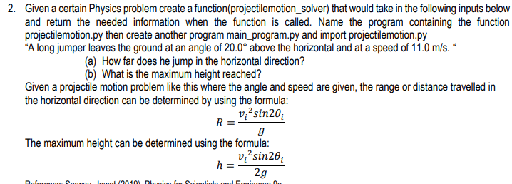 2. Given a certain Physics problem create a function(projectilemotion_solver) that would take in the following inputs below
and return the needed information when the function is called. Name the program containing the function
projectilemotion.py then create another program main_program.py and import projectilemotion.py
"A long jumper leaves the ground at an angle of 20.0° above the horizontal and at a speed of 11.0 m/s. "
How far does he jump in the horizontal direction?
(a)
(b) What is the maximum height reached?
Given a projectile motion problem like this where the angle and speed are given, the range or distance travelled in
the horizontal direction can be determined by using the formula:
v²sin20
R
g
The maximum height can be determined using the formula:
v²sin20
h=
2g
Reference: Sonuoy lowot (2010) Phusion for Scientists and Enginoor On