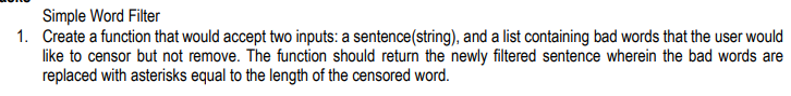 Simple Word Filter
1. Create a function that would accept two inputs: a sentence(string), and a list containing bad words that the user would
like to censor but not remove. The function should return the newly filtered sentence wherein the bad words are
replaced with asterisks equal to the length of the censored word.