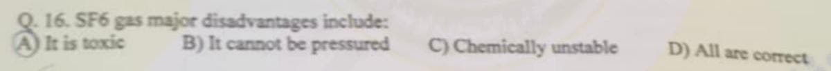 16. SF6 gas major disadvantages include:
It is toxic B) It cannot be pressured
C) Chemically unstable
D) All are correct