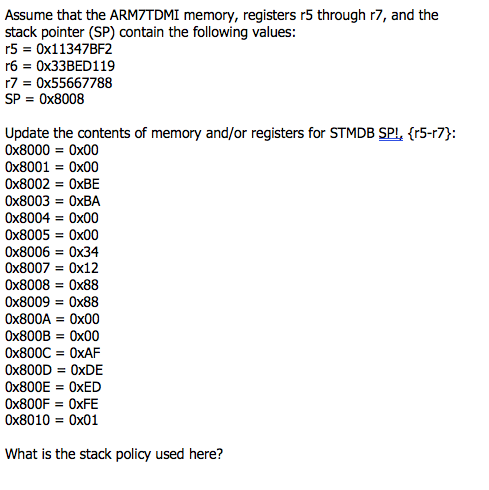 Assume that the ARM7TDMI memory, registers r5 through r7, and the
stack pointer (SP) contain the following values:
r5 = 0X11347BF2
r6 = 0X33BED119
r7 = 0x55667788
SP = 0x8008
Update the contents of memory and/or registers for STMDB SPI, {r5-r7}:
Ox8000 = Ox00
Ox8001 = 0x00
Ox8002 = OXBE
Ox8003 = OXBA
%3D
Ox8004 = Ox00
%3D
Ox8005 = 0x00
Ox8006 = 0x34
Ox8007 = 0x12
%3D
Ox8008 = 0x88
%3D
Ox8009 = Ox88
OX800A = Ox00
OX800B = Ox00
Ox800C = 0XAF
OX800D = OXDE
OX800E = OXED
OX800F = OXFE
Ox8010 = Ox01
What is the stack policy used here?
