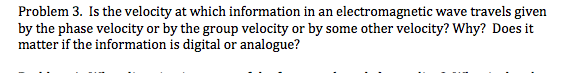 Problem 3. Is the velocity at which information in an electromagnetic wave travels given
by the phase velocity or by the group velocity or by some other velocity? Why? Does it
matter if the information is digital or analogue?
