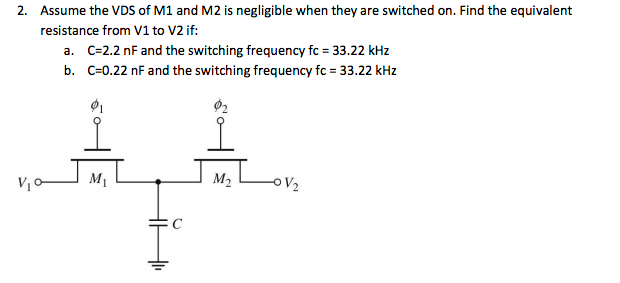 2. Assume the VDS of M1 and M2 is negligible when they are switched on. Find the equivalent
resistance from V1 to V2 if:
a. C=2.2 nF and the switching frequency fc = 33.22 kHz
b. C=0.22 nF and the switching frequency fc = 33.22 kHz
M1
M2
OV2
