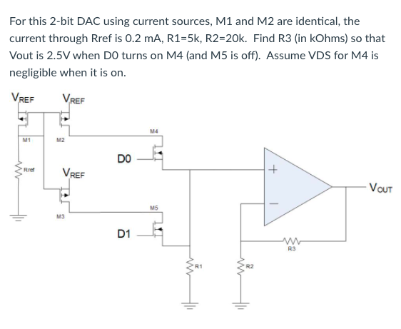 For this 2-bit DAC using current sources, M1 and M2 are identical, the
current through Rref is 0.2 mA, R1=5k, R2=20k. Find R3 (in kOhms) so that
Vout is 2.5V when DO turns on M4 (and M5 is off). Assume VDS for M4 is
negligible when it is on.
VREF
VREF
M4
M1
M2
DO
VREF
Rref
- VOUT
M5
M3
D1
RS
R2
