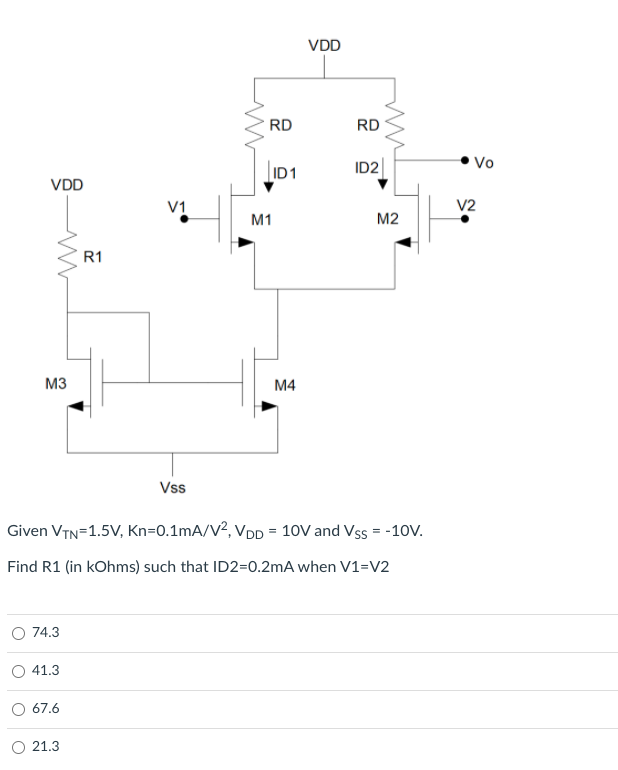 VDD
RD
RD
ID2
Vo
ID1
VDD
V1
V2
M1
M2
R1
M3
M4
Vss
Given VTN=1.5V, Kn=0.1mA/V2, VDD = 10V and Vss = -10V.
Find R1 (in kOhms) such that ID2=0.2mA when V1=V2
O 74.3
O 41.3
67.6
O 21.3
