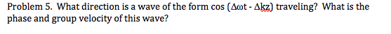 Problem 5. What direction is a wave of the form cos (Aot - Akz) traveling? What is the
phase and group velocity of this wave?
