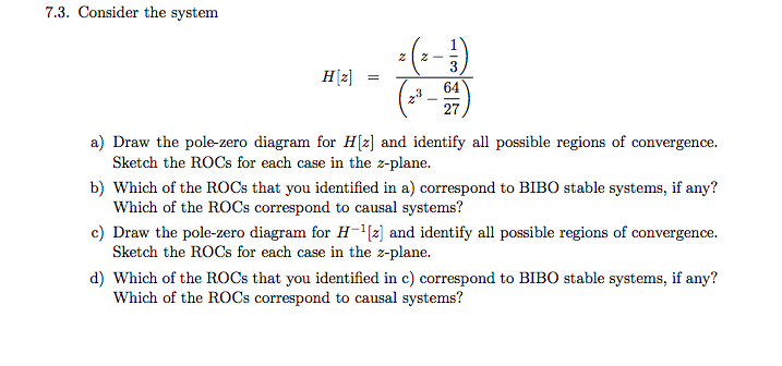 7.3. Consider the system
3
H[z]
=
64
27
a) Draw the pole-zero diagram for H[z] and identify all possible regions of convergence.
Sketch the ROCS for each case in the z-plane.
b) Which of the ROCS that you identified in a) correspond to BIBO stable systems, if any?
Which of the ROCS correspond to causal systems?
c) Draw the pole-zero diagram for H-"{2] and identify all possible regions of convergence.
Sketch the ROCS for each case in the z-plane.
d) Which of the ROCS that you identified in c) correspond to BIBO stable systems, if any?
Which of the ROCS correspond to causal systems?
