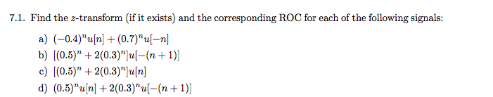 7.1. Find the z-transform (if it exists) and the corresponding ROC for each of the following signals:
a) (-0.4)"u[n] + (0.7)"u[–n]
b) [(0.5)" + 2(0.3)"]u[-(n+1)]
c) [(0.5)" + 2(0.3)"}u[n]
d) (0.5)"u[n] + 2(0.3)"u[-(n+ 1)]
