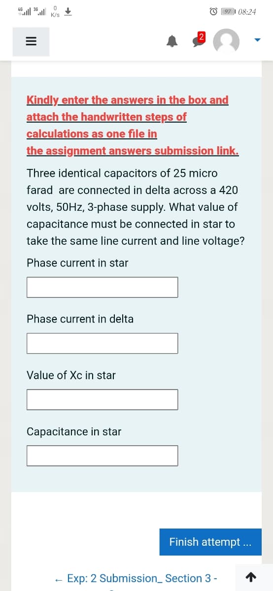 O 97| 08:24
K/s
Kindly enter the answers in the box and
attach the handwritten steps of
calculations as one file in
the assignment answers submission link.
Three identical capacitors of 25 micro
farad are connected in delta across a 420
volts, 50HZ, 3-phase supply. What value of
capacitance must be connected in star to
take the same line current and line voltage?
Phase current in star
Phase current in delta
Value of Xc in star
Capacitance in star
Finish attempt...
Exp: 2 Submission_ Section 3 -
