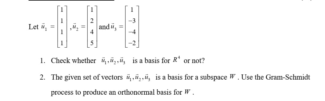 1
Let ü,
and ü,
=
1
1. Check whether ü,,ū,,ü, is a basis for R* or not?
2. The given set of vectors ū,, ,,ū, is a basis for a subspace W . Use the Gram-Schmidt
process to produce an orthonormal basis for W .
