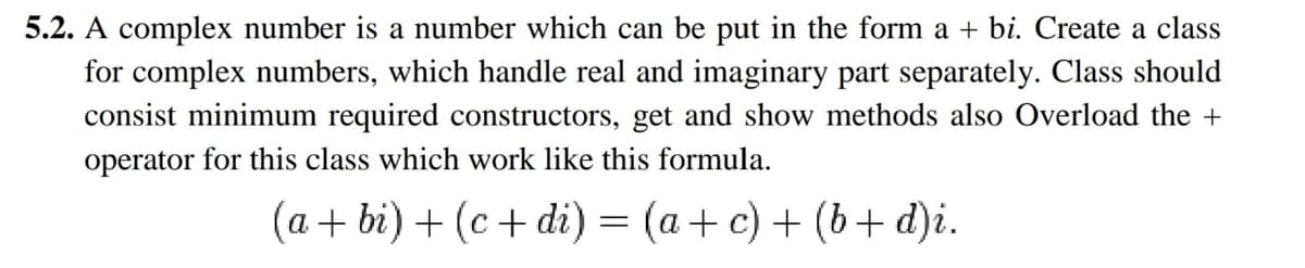 5.2. A complex number is a number which can be put in the form a + bi. Create a class
for complex numbers, which handle real and imaginary part separately. Class should
consist minimum required constructors, get and show methods also Overload the +
operator for this class which work like this formula.
(a + bi) + (c+ di) = (a+c) + (b+ d)i.
