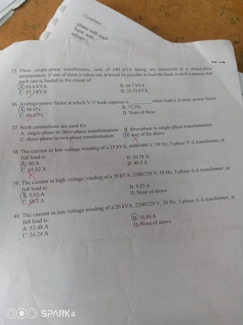 Transkrmers
phase with each
bank with -
adjuste
35. Three single-phase transformers, cach of 100 kVA rating, are conected in a closed-delta
arrangement. If one of them is taken out, it would be possible to load the bank in such a manner that
cach one is loaded to the extent of:
A 86.6 kVA
C. 57.7KVA
B. 66.7 kVA
D. 33.33 kVA
when load is at unity power factor.
36. Average power factor at which V-V bank separate is
A 86.6%
C. 66.67%
В. 73.3%
D. None of these
37. Scott connections are used for:
A. single-phase to three-phase transformation
C. three-phase to two-phase transformation
B. three-phase to single-phase transformation
(D Any of the above
38. The current in low voltage winding of a 25 kVA, 6600/400 V, 50 Hz, 3-phase Y-A transformer, at
full load is:
A 36 A
Č. 65,32 A
B. 20.78 A
D. 40.2 A
39. The current in high voltage winding of a 20 kVA, 2200/220 V, 50 Hz, 3-phase A-A transformer, at
full load is:
(A. 3.03 A
C. jo.5 A
B. 5.25 A
D. None of above
40. The current in low voltage winding of a 20 kVA, 2200/220 V, 50 Hz, 3-phase A-A transformer, at
full load is:
B 30,30 A
D None of above
A. 52.48 A
С. 26.24 A
O00 SPARK 4
