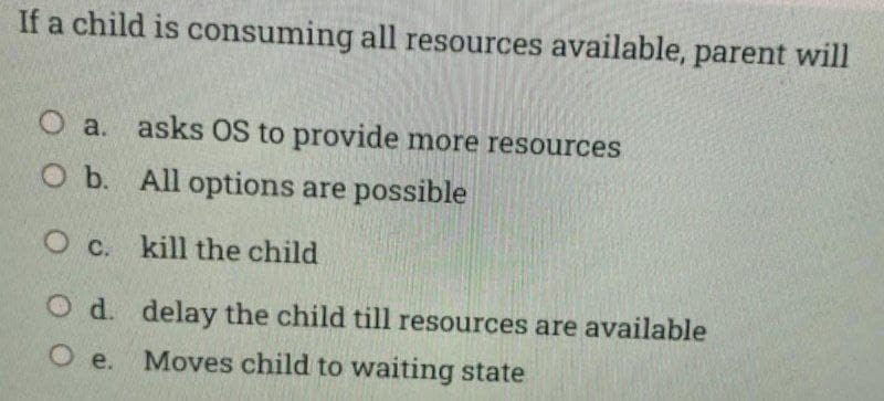 If a child is consuming all resources available, parent will
O a. asks OS to provide more resources
O b. All options are possible
O c. kill the child
O d. delay the child till resources are available
O e.
Moves child to waiting state
