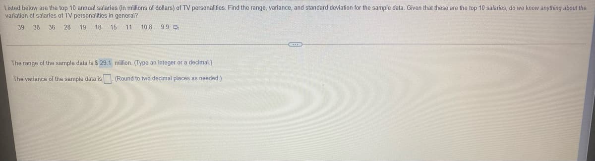 Listed below are the top 10 annual salaries (in millions of dollars) of TV personalities. Find the range, variance, and standard deviation for the sample data. Given that these are the top 10 salaries, do we know anything about the
variation of salaries of TV personalities in general?
39
38
36 28 19 18 15
11
10.8 9.9 O
The range of the sample data is $ 29.1 million. (Type an integer or a decimal.)
The variance of the sample data is. (Round to two decimal places as needed.)
