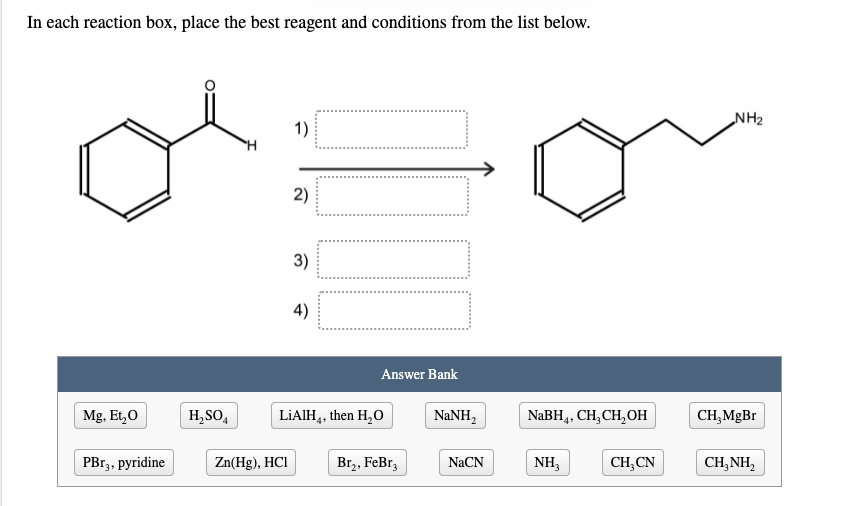 In each reaction box, place the best reagent and conditions from the list below.
NH2
1)
2)
3)
4)
Answer Bank
Mg, Et,0
H,SO4
LIAIH,, then H,O
NaNH,
NaBH,. CH, CH,OHн
CH,MgBr
4+
4+
PBГ3, рyridine
Zn(Hg), HCI
Br,, FeBr,
NaCN
NH3
CH,CN
CH,NH,
