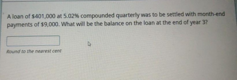 A loan of $401,000 at 5.02% compounded quarterly was to be settled with month-end
payments of $9,000. What will be the balance on the loan at the end of year 3?
Round to the nearest cent
