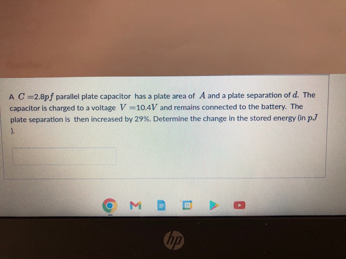 A C=2.8pf parallel plate capacitor has a plate area of A and a plate separation of d. The
capacitor is charged to a voltage V=10.4V and remains connected to the battery. The
plate separation is then increased by 29%. Determine the change in the stored energy (in pJ
).
31