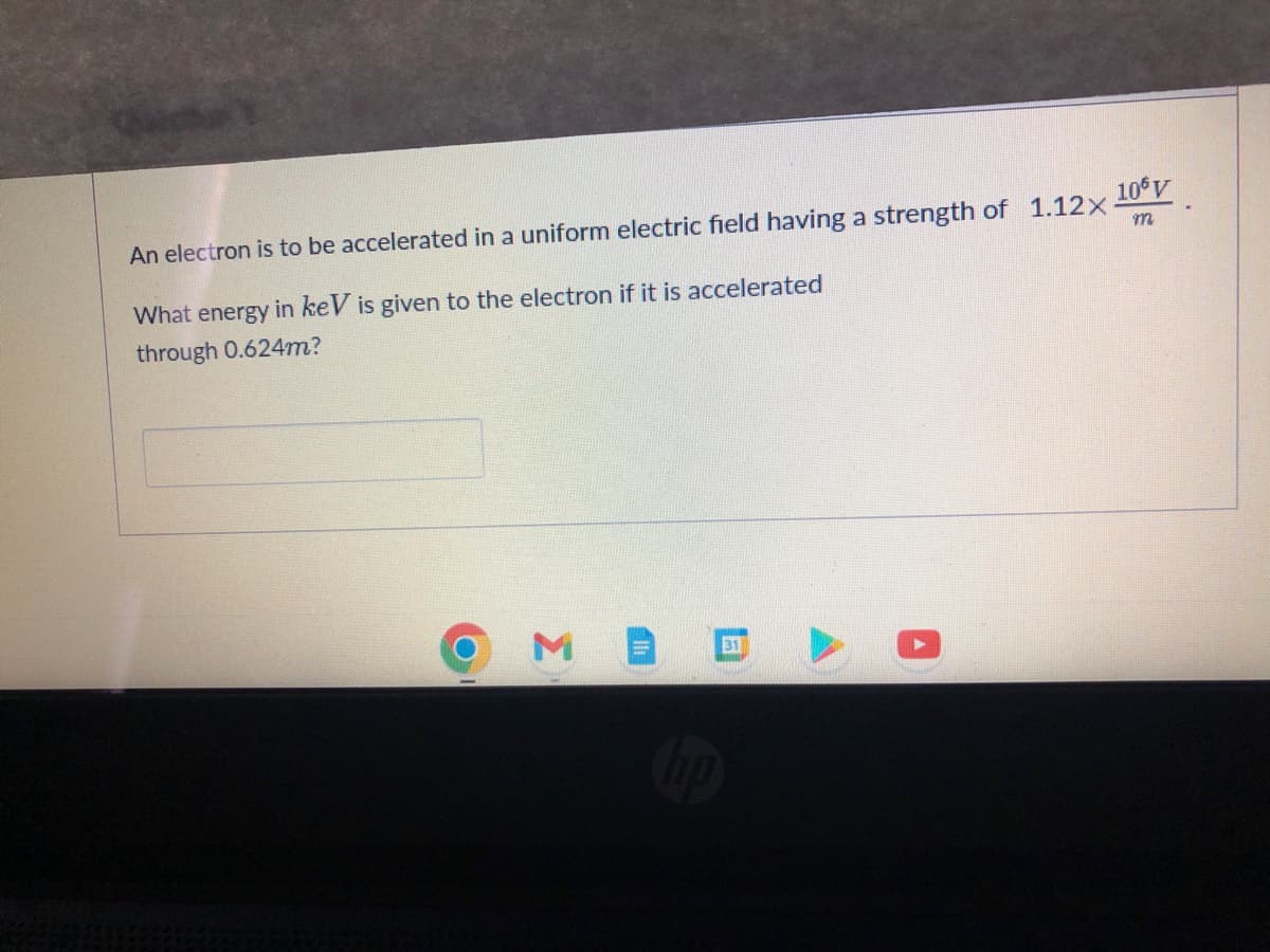 An electron is to be accelerated in a uniform electric field having a strength of 1.12× 106V
m
What energy in keV is given to the electron if it is accelerated
through 0.624m?
ME
31