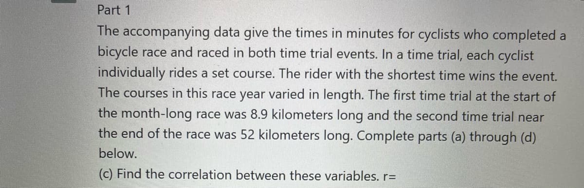 Part 1
The accompanying data give the times in minutes for cyclists who completed a
bicycle race and raced in both time trial events. In a time trial, each cyclist
individually rides a set course. The rider with the shortest time wins the event.
The courses in this race year varied in length. The first time trial at the start of
the month-long race was 8.9 kilometers long and the second time trial near
the end of the race was 52 kilometers long. Complete parts (a) through (d)
below.
(c) Find the correlation between these variables. r=