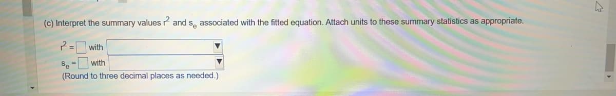 (c) Interpret the summary values and se associated with the fitted equation. Attach units to these summary statistics as appropriate.
2=1
with
Se= with
(Round to three decimal places as needed.)