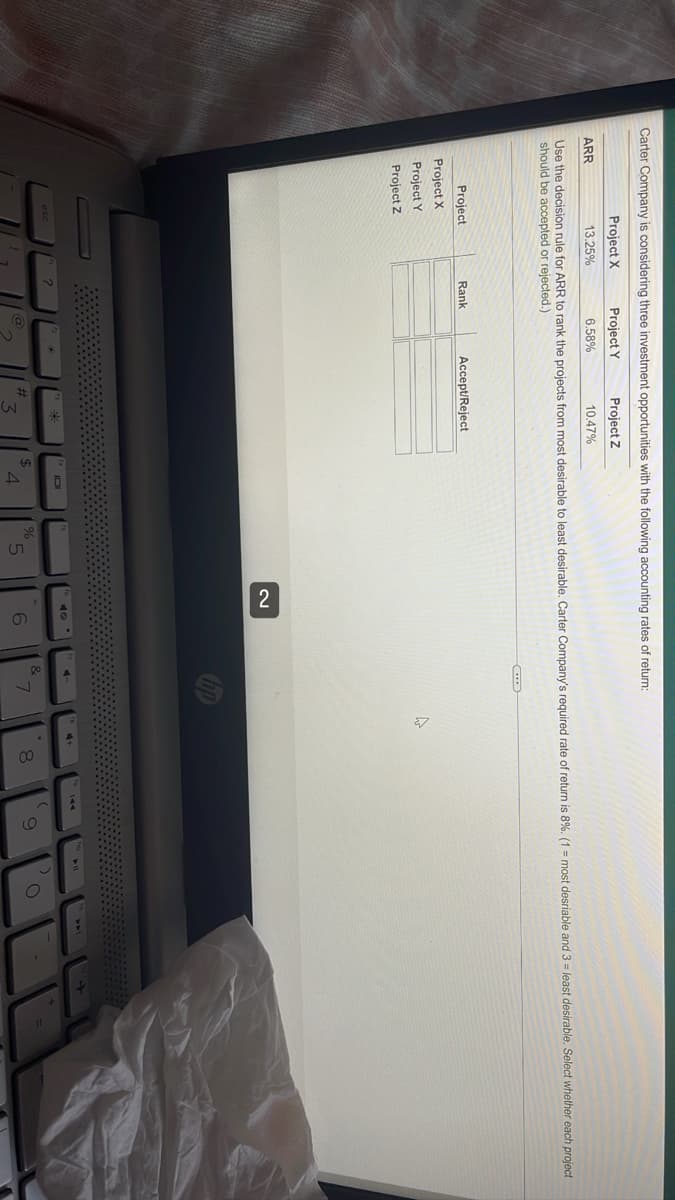 Carter Company is considering three investment opportunities with the following accounting rates of return:
Project Y
Project X
13.25%
Project Z
10.47%
ARR
6.58%
Use the decision rule for ARR to rank the projects from most desirable to least desirable. Carter Company's required rate of return is 8%. (1 = most desriable and 3= least desirable. Select whether each project
should be accepted or rejected.)
C
Rank
Accept/Reject
Project X
Project Y
Project Z
@
#
*
$
IOL
4
%
2
6
4
&
7
4
8
(
9
➤W
O