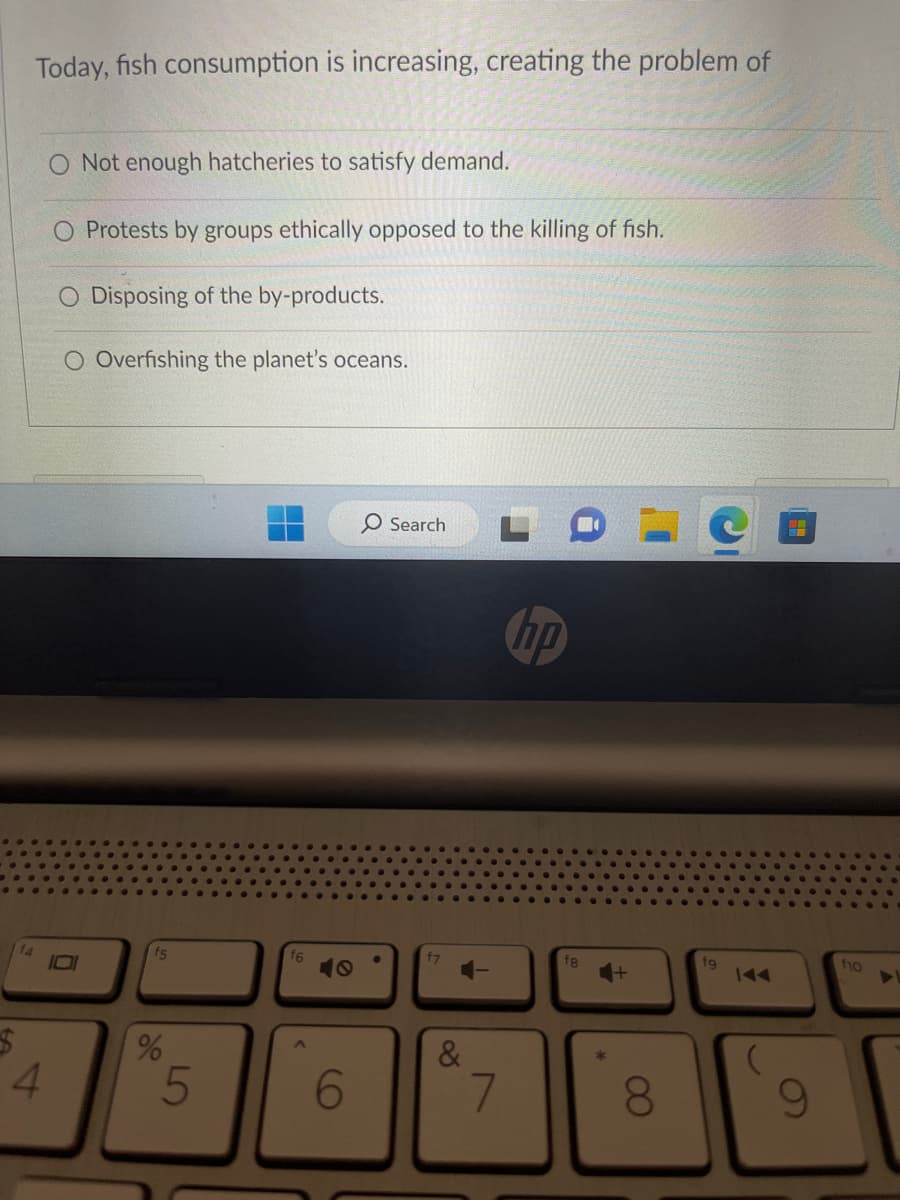 Today, fish consumption is increasing, creating the problem of
4
O Not enough hatcheries to satisfy demand.
O Protests by groups ethically opposed to the killing of fish.
Disposing of the by-products.
O Overfishing the planet's oceans.
Ō
f5
%
5
A
6
O Search
f7
&
7
hp
fg
8
fg
9
f10