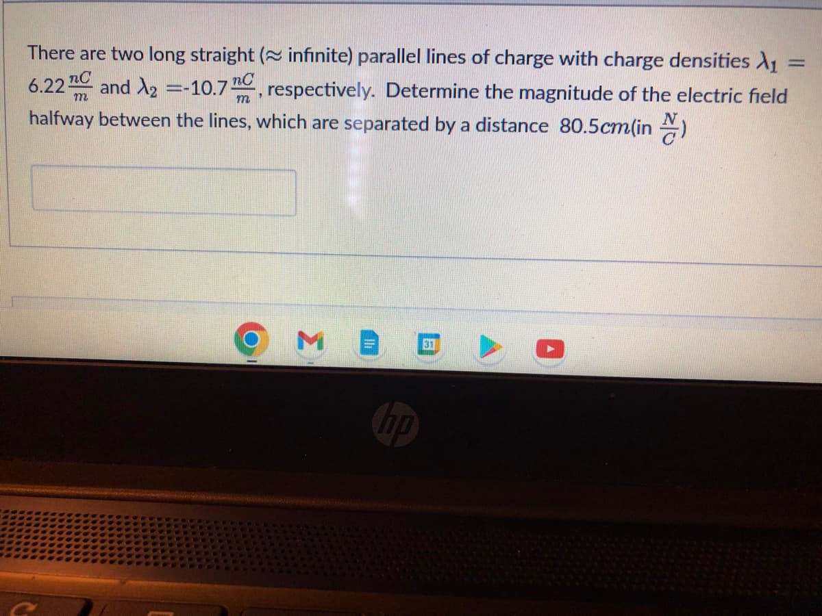 There are two long straight ( infinite) parallel lines of charge with charge densities X₁
m
6.22 and 2 = -10.7, respectively. Determine the magnitude of the electric field
halfway between the lines, which are separated by a distance 80.5cm(in)
M
10
31
-