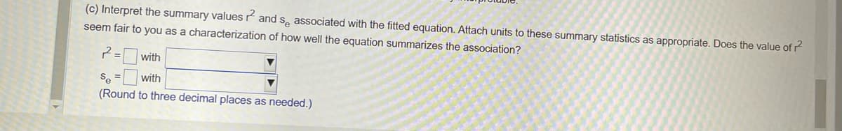 (c) Interpret the summary values and se associated with the fitted equation. Attach units to these summary statistics as appropriate. Does the value of 2
seem fair to you as a characterization of how well the equation summarizes the association?
2=
with
Se
with
(Round to three decimal places as needed.)